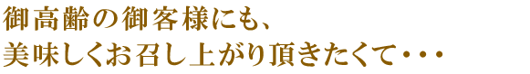 御高齢の御客様にも、美味しくお召し上がり頂きたくて